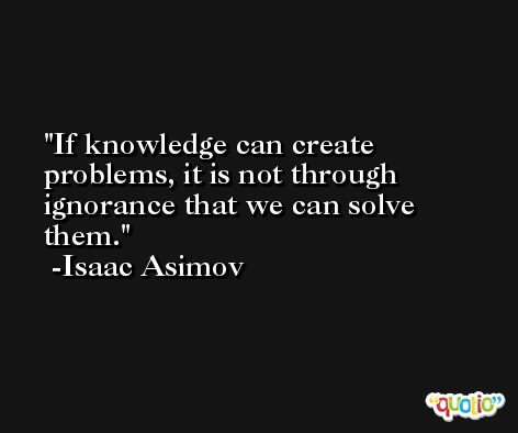 If knowledge can create problems, it is not through ignorance that we can solve them.  -Isaac Asimov