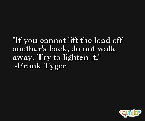 If you cannot lift the load off another's back, do not walk away. Try to lighten it. -Frank Tyger