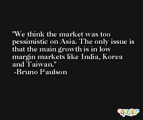 We think the market was too pessimistic on Asia. The only issue is that the main growth is in low margin markets like India, Korea and Taiwan. -Bruno Paulson
