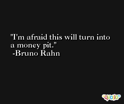 I'm afraid this will turn into a money pit. -Bruno Rahn