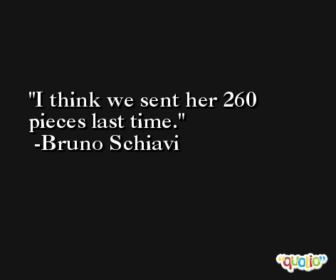I think we sent her 260 pieces last time. -Bruno Schiavi