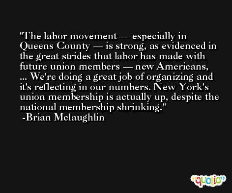 The labor movement — especially in Queens County — is strong, as evidenced in the great strides that labor has made with future union members — new Americans, ... We're doing a great job of organizing and it's reflecting in our numbers. New York's union membership is actually up, despite the national membership shrinking. -Brian Mclaughlin
