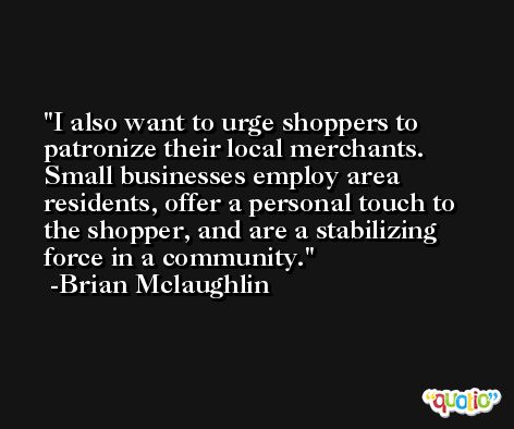 I also want to urge shoppers to patronize their local merchants. Small businesses employ area residents, offer a personal touch to the shopper, and are a stabilizing force in a community. -Brian Mclaughlin