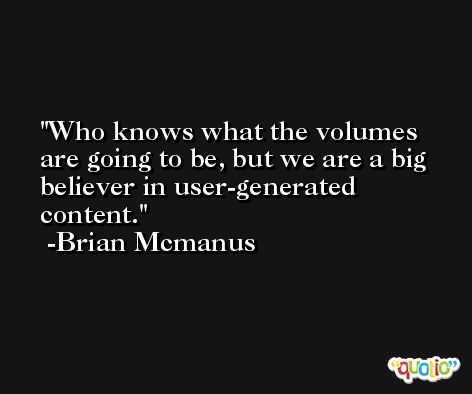Who knows what the volumes are going to be, but we are a big believer in user-generated content. -Brian Mcmanus