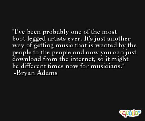 I've been probably one of the most boot-legged artists ever. It's just another way of getting music that is wanted by the people to the people and now you can just download from the internet, so it might be different times now for musicians. -Bryan Adams