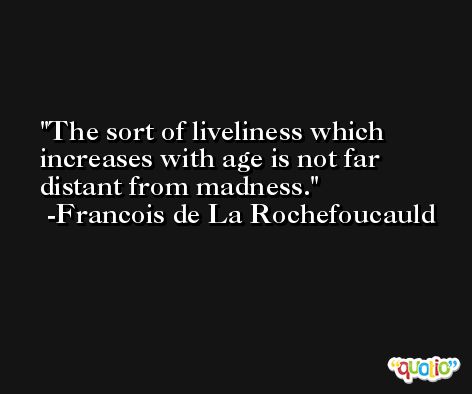 The sort of liveliness which increases with age is not far distant from madness. -Francois de La Rochefoucauld