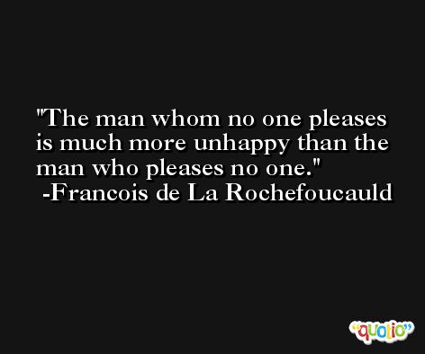 The man whom no one pleases is much more unhappy than the man who pleases no one. -Francois de La Rochefoucauld