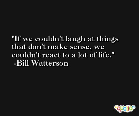 If we couldn't laugh at things that don't make sense, we couldn't react to a lot of life. -Bill Watterson