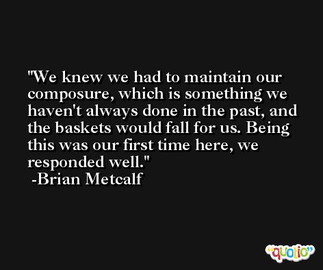 We knew we had to maintain our composure, which is something we haven't always done in the past, and the baskets would fall for us. Being this was our first time here, we responded well. -Brian Metcalf
