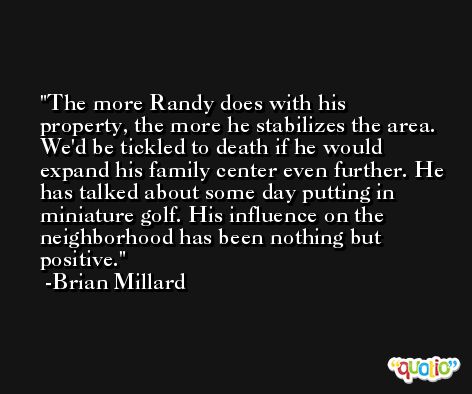 The more Randy does with his property, the more he stabilizes the area. We'd be tickled to death if he would expand his family center even further. He has talked about some day putting in miniature golf. His influence on the neighborhood has been nothing but positive. -Brian Millard