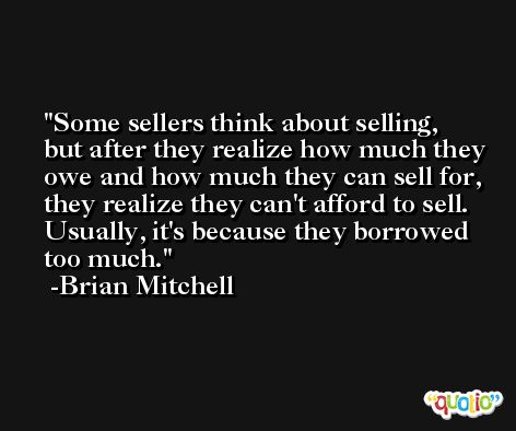 Some sellers think about selling, but after they realize how much they owe and how much they can sell for, they realize they can't afford to sell. Usually, it's because they borrowed too much. -Brian Mitchell
