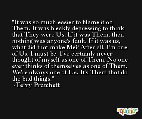 It was so much easier to blame it on Them. It was bleakly depressing to think that They were Us. If it was Them, then nothing was anyone's fault. If it was us, what did that make Me? After all, I'm one of Us. I must be. I've certainly never thought of myself as one of Them. No one ever thinks of themselves as one of Them. We're always one of Us. It's Them that do the bad things. -Terry Pratchett