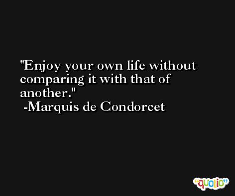Enjoy your own life without comparing it with that of another. -Marquis de Condorcet