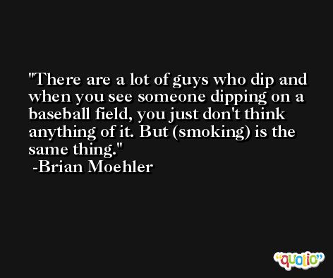 There are a lot of guys who dip and when you see someone dipping on a baseball field, you just don't think anything of it. But (smoking) is the same thing. -Brian Moehler