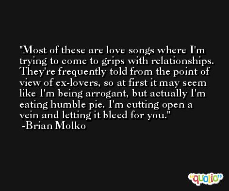 Most of these are love songs where I'm trying to come to grips with relationships. They're frequently told from the point of view of ex-lovers, so at first it may seem like I'm being arrogant, but actually I'm eating humble pie. I'm cutting open a vein and letting it bleed for you. -Brian Molko