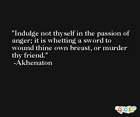 Indulge not thyself in the passion of anger; it is whetting a sword to wound thine own breast, or murder thy friend. -Akhenaton