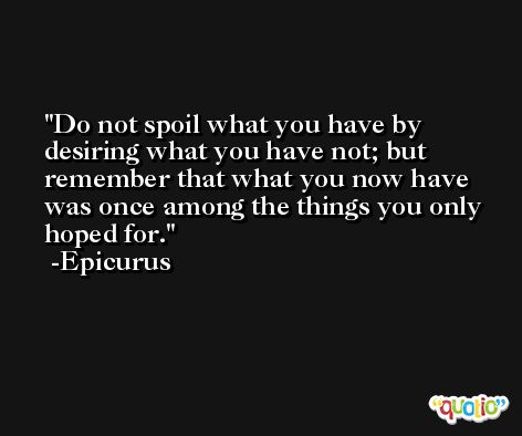 Do not spoil what you have by desiring what you have not; but remember that what you now have was once among the things you only hoped for. -Epicurus