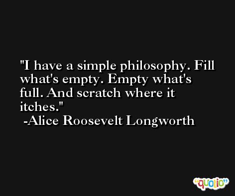 I have a simple philosophy. Fill what's empty. Empty what's full. And scratch where it itches. -Alice Roosevelt Longworth