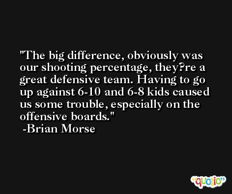 The big difference, obviously was our shooting percentage, they?re a great defensive team. Having to go up against 6-10 and 6-8 kids caused us some trouble, especially on the offensive boards. -Brian Morse