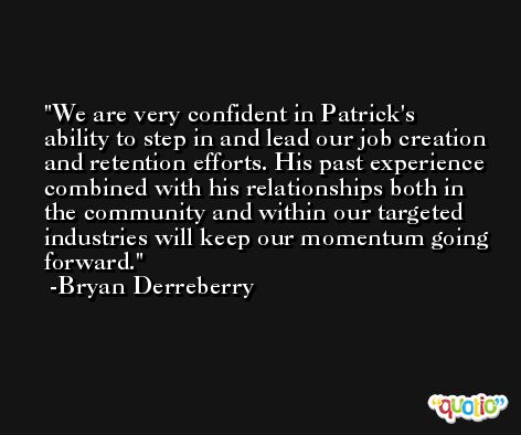 We are very confident in Patrick's ability to step in and lead our job creation and retention efforts. His past experience combined with his relationships both in the community and within our targeted industries will keep our momentum going forward. -Bryan Derreberry
