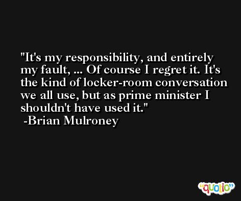 It's my responsibility, and entirely my fault, ... Of course I regret it. It's the kind of locker-room conversation we all use, but as prime minister I shouldn't have used it. -Brian Mulroney