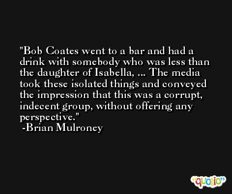 Bob Coates went to a bar and had a drink with somebody who was less than the daughter of Isabella, ... The media took these isolated things and conveyed the impression that this was a corrupt, indecent group, without offering any perspective. -Brian Mulroney