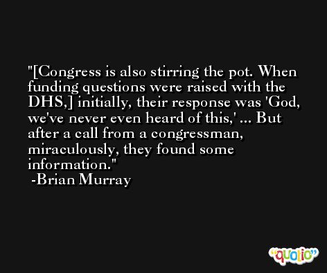 [Congress is also stirring the pot. When funding questions were raised with the DHS,] initially, their response was 'God, we've never even heard of this,' ... But after a call from a congressman, miraculously, they found some information. -Brian Murray