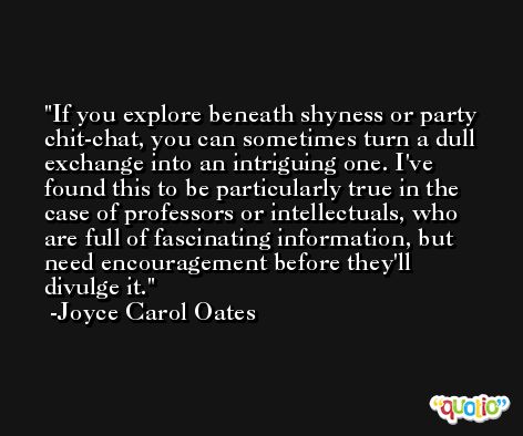 If you explore beneath shyness or party chit-chat, you can sometimes turn a dull exchange into an intriguing one. I've found this to be particularly true in the case of professors or intellectuals, who are full of fascinating information, but need encouragement before they'll divulge it. -Joyce Carol Oates