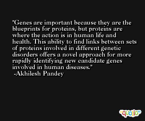Genes are important because they are the blueprints for proteins, but proteins are where the action is in human life and health. This ability to find links between sets of proteins involved in different genetic disorders offers a novel approach for more rapidly identifying new candidate genes involved in human diseases. -Akhilesh Pandey