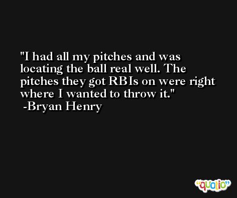 I had all my pitches and was locating the ball real well. The pitches they got RBIs on were right where I wanted to throw it. -Bryan Henry