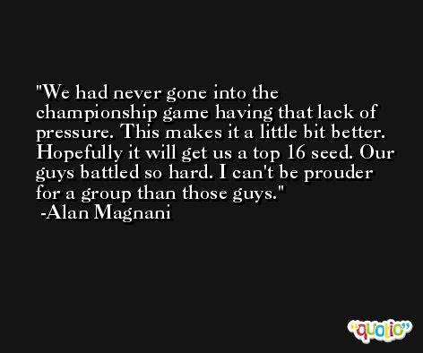 We had never gone into the championship game having that lack of pressure. This makes it a little bit better. Hopefully it will get us a top 16 seed. Our guys battled so hard. I can't be prouder for a group than those guys. -Alan Magnani