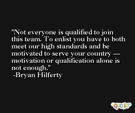 Not everyone is qualified to join this team. To enlist you have to both meet our high standards and be motivated to serve your country — motivation or qualification alone is not enough. -Bryan Hilferty