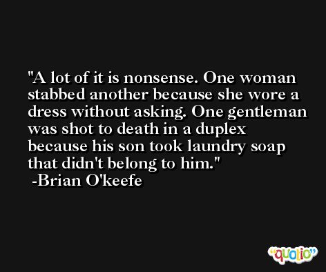 A lot of it is nonsense. One woman stabbed another because she wore a dress without asking. One gentleman was shot to death in a duplex because his son took laundry soap that didn't belong to him. -Brian O'keefe