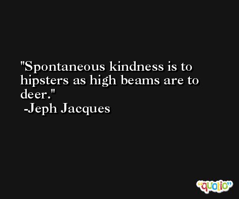 Spontaneous kindness is to hipsters as high beams are to deer. -Jeph Jacques