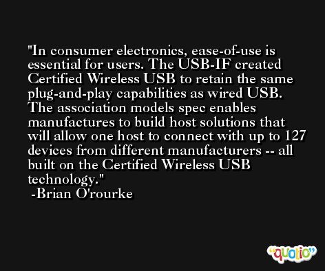 In consumer electronics, ease-of-use is essential for users. The USB-IF created Certified Wireless USB to retain the same plug-and-play capabilities as wired USB. The association models spec enables manufactures to build host solutions that will allow one host to connect with up to 127 devices from different manufacturers -- all built on the Certified Wireless USB technology. -Brian O'rourke