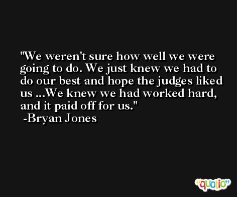 We weren't sure how well we were going to do. We just knew we had to do our best and hope the judges liked us ...We knew we had worked hard, and it paid off for us. -Bryan Jones