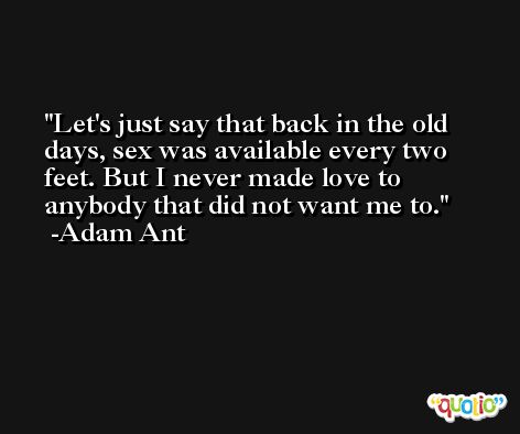 Let's just say that back in the old days, sex was available every two feet. But I never made love to anybody that did not want me to. -Adam Ant