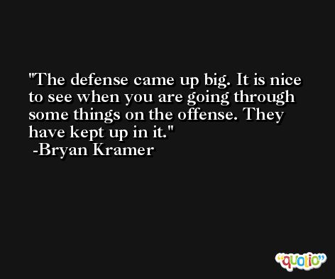 The defense came up big. It is nice to see when you are going through some things on the offense. They have kept up in it. -Bryan Kramer