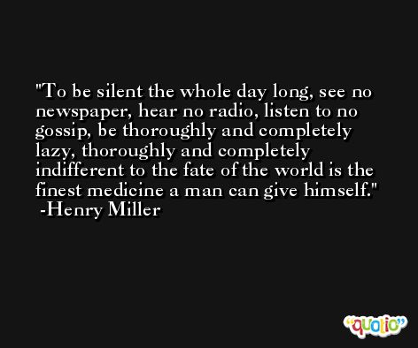 To be silent the whole day long, see no newspaper, hear no radio, listen to no gossip, be thoroughly and completely lazy, thoroughly and completely indifferent to the fate of the world is the finest medicine a man can give himself. -Henry Miller