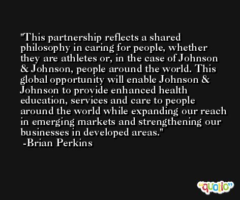 This partnership reflects a shared philosophy in caring for people, whether they are athletes or, in the case of Johnson & Johnson, people around the world. This global opportunity will enable Johnson & Johnson to provide enhanced health education, services and care to people around the world while expanding our reach in emerging markets and strengthening our businesses in developed areas. -Brian Perkins