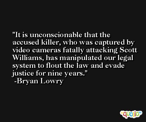 It is unconscionable that the accused killer, who was captured by video cameras fatally attacking Scott Williams, has manipulated our legal system to flout the law and evade justice for nine years. -Bryan Lowry