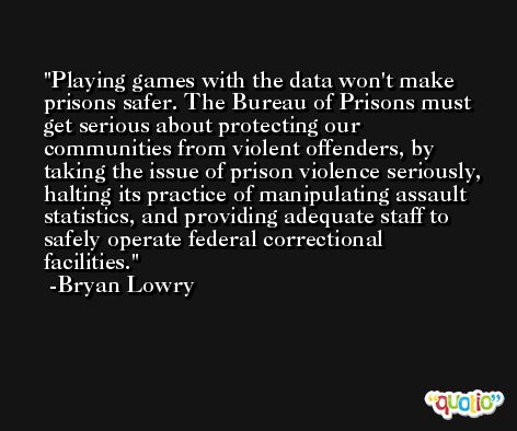 Playing games with the data won't make prisons safer. The Bureau of Prisons must get serious about protecting our communities from violent offenders, by taking the issue of prison violence seriously, halting its practice of manipulating assault statistics, and providing adequate staff to safely operate federal correctional facilities. -Bryan Lowry