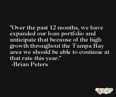 Over the past 12 months, we have expanded our loan portfolio and anticipate that because of the high growth throughout the Tampa Bay area we should be able to continue at that rate this year. -Brian Peters