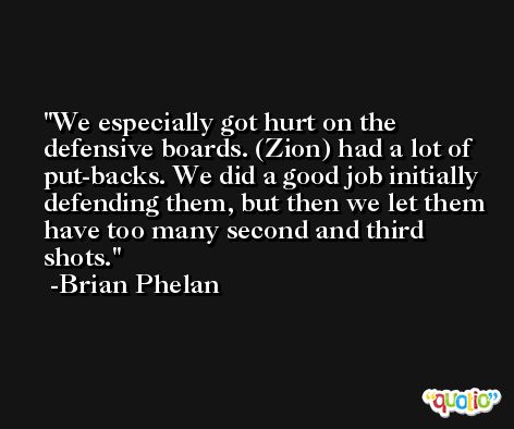 We especially got hurt on the defensive boards. (Zion) had a lot of put-backs. We did a good job initially defending them, but then we let them have too many second and third shots. -Brian Phelan