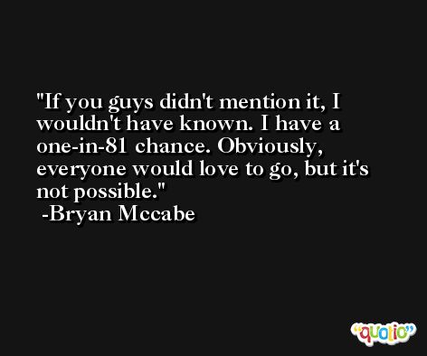 If you guys didn't mention it, I wouldn't have known. I have a one-in-81 chance. Obviously, everyone would love to go, but it's not possible. -Bryan Mccabe