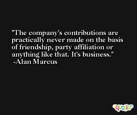 The company's contributions are practically never made on the basis of friendship, party affiliation or anything like that. It's business. -Alan Marcus