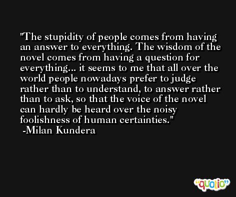 The stupidity of people comes from having an answer to everything. The wisdom of the novel comes from having a question for everything... it seems to me that all over the world people nowadays prefer to judge rather than to understand, to answer rather than to ask, so that the voice of the novel can hardly be heard over the noisy foolishness of human certainties. -Milan Kundera