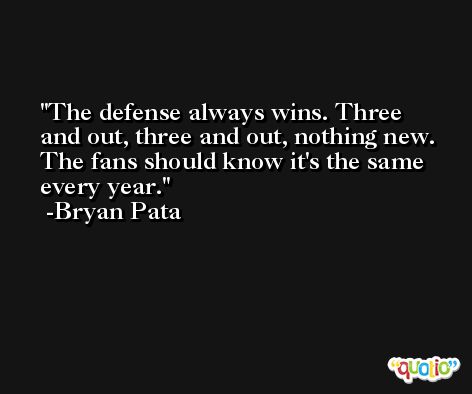 The defense always wins. Three and out, three and out, nothing new. The fans should know it's the same every year. -Bryan Pata