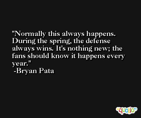 Normally this always happens. During the spring, the defense always wins. It's nothing new; the fans should know it happens every year. -Bryan Pata