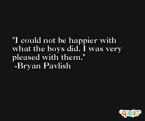 I could not be happier with what the boys did. I was very pleased with them. -Bryan Pavlish